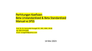 Perhitungan Koefisien
Beta Unstandardized & Beta Standardized
Manual vs SPSS
14 Mei 2023
Prof. Dr. Dr. Aminullah Assagaf, SE., MS., MM., M.Ak
Hp: 08113543409
Email: assagaf29@yahoo.com
 