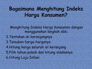 Bagaimana Menghitung Indeks Harga Konsumen? Menghitung Indeks Harga Konsumen dengan menggunakan langkah sbb: Tentukan isi keranjangnya Temukan harga-harganya Hitung harga seluruh isi keranjang Pilih tahun pokok dan hitung indeksnya Hitung Laju Infasi 