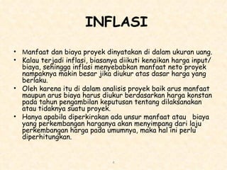 INFLASI M anfaat dan biaya proyek dinyatakan di dalam ukuran uang.  Kalau terjadi inflasi, biasanya diikuti kenaikan harga input/biaya, sehingga inflasi menyebabkan manfaat neto proyek nampaknya makin besar jika diukur atas dasar harga yang berlaku.  Oleh karena itu di dalam analisis proyek baik arus manfaat maupun arus biaya harus diukur berdasarkan harga konstan pada tahun pengambilan keputusan tentang dilaksanakan atau tidaknya suatu proyek.  Hanya apabila diperkirakan ada unsur manfaat atau  biaya yang perkembangan harganya akan menyimpang dari laju perkembangan harga pada umumnya, maka hal ini perlu diperhitungkan. 