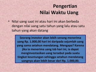 Pengertian  Nilai Waktu Uang Nilai uang saat ini atau hari ini akan berbeda dengan nilai uang satu tahun yang lalu atau satu tahun yang akan datang Seorang investor akan lebih senang menerima uang Rp. 1.000,00 hari ini daripada sejumlah uang yang sama setahun mendatang. Mengapa? Karena jika ia menerima uang tsb hari ini, ia dapat menginvestasikan uang tersebut pada suatu tingkat keuntungan sehingga setahun mendatang uangnya akan lebih besar dari Rp. 1.000,00. 