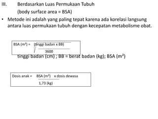 III. Berdasarkan Luas Permukaan Tubuh
(body surface area = BSA)
• Metode ini adalah yang paling tepat karena ada korelasi langsung
antara luas permukaan tubuh dengan kecepatan metabolisme obat.
tinggi badan (cm) ; BB = berat badan (kg); BSA (m²)
BSA (m²) = (tinggi badan x BB)
3600
Dosis anak = BSA (m²) x dosis dewasa
1,73 (kg)
 