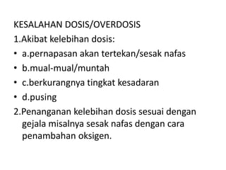 KESALAHAN DOSIS/OVERDOSIS
1.Akibat kelebihan dosis:
• a.pernapasan akan tertekan/sesak nafas
• b.mual-mual/muntah
• c.berkurangnya tingkat kesadaran
• d.pusing
2.Penanganan kelebihan dosis sesuai dengan
gejala misalnya sesak nafas dengan cara
penambahan oksigen.
 