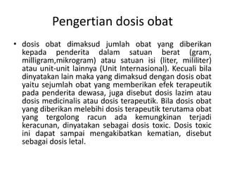 Pengertian dosis obat
• dosis obat dimaksud jumlah obat yang diberikan
kepada penderita dalam satuan berat (gram,
milligram,mikrogram) atau satuan isi (liter, mililiter)
atau unit-unit lainnya (Unit Internasional). Kecuali bila
dinyatakan lain maka yang dimaksud dengan dosis obat
yaitu sejumlah obat yang memberikan efek terapeutik
pada penderita dewasa, juga disebut dosis lazim atau
dosis medicinalis atau dosis terapeutik. Bila dosis obat
yang diberikan melebihi dosis terapeutik terutama obat
yang tergolong racun ada kemungkinan terjadi
keracunan, dinyatakan sebagai dosis toxic. Dosis toxic
ini dapat sampai mengakibatkan kematian, disebut
sebagai dosis letal.
 