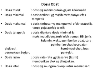 Dosis Obat
• Dosis toksik : dosis yg menimbulkan gejala keracunan
• Dosis minimal : dosis terkecil yg masih mempunyai efek
terapetik
• Dosis maksimal : dosis terbesar yg mempunyai efek terapetik,
tanpa gejala/efek toksik
• Dosis terapetik : dosis diantara dosis minimal &
maksimal,dipengaruhi oleh : umur, BB, jenis
kelamin, waktu pemberian obat, cara
pemberian obat kecepatan
ekskresi, kombinasi obat, luas
permukaan badan, penyakit.
• Dosis lazim : dosis rata-rata yg biasanya (lazim)
memberikan efek yg diinginkan.
• Dosis letal : dosis yg mungkin cukup untuk mematikan.
 