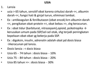 USIA
1. Lansia
• usia > 65 tahun, sensitif obat karena sirkulasi darah <<, albumin
darah <<, fungsi hati & ginjal turun, eliminasi lambat.
• Ex : antikoagulan & fenilbutazon (obat encok) krn albumin darah
<<, pengikatan obat-protein <<, obat bebas >>, shg keracunan.
• Ex : obat tidur (barbiturat, nitrazepam),opioid, psikotropika →
kerusakan umum pada SSP/sel-sel otak, shg terjadi peningkatan
kepekaan obat-obat yg bekerja pada SSP.
• Ex : digoksin, insulin, adrenalin adalah obat pd dosis biasa
→keracunan pd lansia.
• Dosis lansia : < dasis biasa
• Usia 65 – 74 tahun : dosis biasa – 10%
• Usia 75 – 84 tahun : dosis biasa – 20%
• Usia 85 tahun >> : dosis biasa – 30%
 