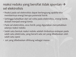 reaksi redoks yang bersifat tidak spontan 
sel elektrolisis
• Reaksi pada sel elektrolisis dapat berlangsung apabila kita
memberinya energi berupa potensial listrik
• Sehingga kebalikan dari sel volta pada elektrolisis, energi listrik
diubah menjadi energi kimia
• Pada sel elektrolisis, arus listrik yang digunakan menyebabkan
adanya reaksi redoks
• Salah satu bentuk reaksi redoks adalah timbulnya endapan pada
salah satu elektroda, yang berarti ada zat yang dibebaskan oleh
salah satu spesi
• zat yang dibebaskan dihitung sebagai massa
 