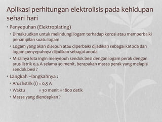 Aplikasi perhitungan elektrolisis pada kehidupan
sehari hari
• Penyepuhan (Elektroplating)
• Dimaksudkan untuk melindungi logam terhadap korosi atau memperbaiki
penampilan suatu logam
• Logam yang akan disepuh atau diperbaiki dijadikan sebagai katoda dan
logam penyepuhnya dijadikan sebagai anoda
• Misalnya kita ingin menyepuh sendok besi dengan logam perak dengan
arus listrik 0,5 A selama 30 menit, berapakah massa perak yang melapisi
sendok besi ?
• Langkah –langkahnya :
• Arus listrik (i) = 0,5 A
• Waktu = 30 menit = 1800 detik
• Massa yang diendapkan ?
 