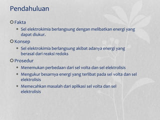 Pendahuluan
Fakta
 Sel elektrokimia berlangsung dengan melibatkan energi yang
dapat diukur.
Konsep
 Sel elektrokimia berlangsung akibat adanya energi yang
berasal dari reaksi redoks
Prosedur
 Menemukan perbedaan dari sel volta dan sel elektrolisis
 Mengukur besarnya energi yang terlibat pada sel volta dan sel
elektrolisis
 Memecahkan masalah dari aplikasi sel volta dan sel
elektrolisis
 