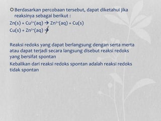 Berdasarkan percobaan tersebut, dapat diketahui jika
reaksinya sebagai berikut :
Zn(s) + Cu2+(aq)  Zn2+(aq) + Cu(s)
Cu(s) + Zn2+(aq) 
Reaksi redoks yang dapat berlangsung dengan serta merta
atau dapat terjadi secara langsung disebut reaksi redoks
yang bersifat spontan
Kebalikan dari reaksi redoks spontan adalah reaksi redoks
tidak spontan
 