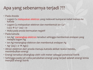 Apa yang sebenarnya terjadi ???
• Pada Anoda
• Logam Cu melepaskan elektron yang melewati kumparan kabel menuju ke
katoda
• Logam Cu melepaskan elektron dan membentuk ion Cu2+
Cu(s)  Cu2+ (aq) + 2e
• Maka pada anoda bermuatan negatif
• Pada katoda
• Ion Ag+ menangkap elektron tersebut sehingga membentuk endapan yang
melapisi logam Ag
• ion Ag+menangkap elektron dan membentuk endapan Ag
• Ag+ (aq) + e  Ag(s)
• Aliran elektron dari anoda menuju katoda akibat reaksi redoks,
menimbulkan energi
• Energi tersebut ditangkap oleh volt meter sebagai potensial listrik
• Sehingga pada sel volta perubahan energi yang terjadi adalah energi kimia
menjadi energi listrik
 