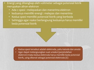 • Energi yang ditangkap oleh voltmeter sebagai potensial listrik
merupakan aliran elektron
• Ada 2 spesi : melepaskan dan menerima elektron
• keduanya memiliki energi : melepas dan menerima
• Kedua spesi memiliki potensial listrik yang berbeda
• Sehingga agar reaksi berlangsung keduanya harus memiliki
beda potensial listrik
• Kedua spesi tersebut adalah elektroda, yaitu katoda dan anoda
• Agar dapat melangsungkan suat ureaksi (perpindahan
elektron) maka kedua elektroda harus memiliki beda potensial
listrik, yang dikenal sebagai potensial elektroda (E)
 