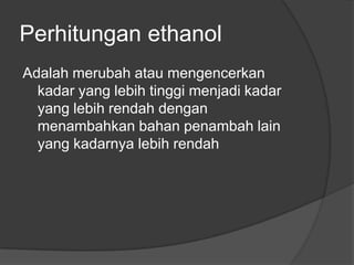 Perhitungan ethanol
Adalah merubah atau mengencerkan
  kadar yang lebih tinggi menjadi kadar
  yang lebih rendah dengan
  menambahkan bahan penambah lain
  yang kadarnya lebih rendah
 