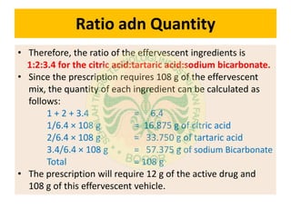 Ratio adn Quantity
• Therefore, the ratio of the effervescent ingredients is
1:2:3.4 for the citric acid:tartaric acid:sodium bicarbonate.
• Since the prescription requires 108 g of the effervescent
mix, the quantity of each ingredient can be calculated as
follows:
1 + 2 + 3.4 = 6.4
1/6.4 × 108 g = 16.875 g of citric acid
2/6.4 × 108 g = 33.750 g of tartaric acid
3.4/6.4 × 108 g = 57.375 g of sodium Bicarbonate
Total = 108 g
• The prescription will require 12 g of the active drug and
108 g of this effervescent vehicle.
 