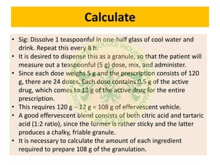 Calculate
• Sig: Dissolve 1 teaspoonful in one-half glass of cool water and
drink. Repeat this every 8 h.
• It is desired to dispense this as a granule, so that the patient will
measure out a teaspoonful (5 g) dose, mix, and administer.
• Since each dose weighs 5 g and the prescription consists of 120
g, there are 24 doses. Each dose contains 0.5 g of the active
drug, which comes to 12 g of the active drug for the entire
prescription.
• This requires 120 g − 12 g = 108 g of effervescent vehicle.
• A good effervescent blend consists of both citric acid and tartaric
acid (1:2 ratio), since the former is rather sticky and the latter
produces a chalky, friable granule.
• It is necessary to calculate the amount of each ingredient
required to prepare 108 g of the granulation.
 