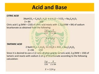 Acid and Base
CITRIC ACID
3NaHCO3 + C6H8O7.H2O → 4 H2O + 3 CO2 + Na3C6H5O7
3 × 84 210
Citric acid 1 g (MW = 210) of citric acid reacts with 1.2 g (MW = 84) of sodium
bicarbonate as obtained from the following:
1 𝑔
210
=
𝑋
3 𝑥 84
𝑋 = 1,2 𝑔
TARTARIC ACID
2 NaHCO3 + C4H6O6 → 2 H2O + 2CO2 + Na2C4H4O6
2 × 84 150
Since it is desired to use a 1:2 ratio of citric acid to tartaric acid, 2 g (MW = 150) of
tartaric acid reacts with sodium 2.24 g of bicarbonate according to the following
calculation:
2 𝑔
150
=
𝑋
2 𝑥 84
𝑋 = 2,24 𝑔
 