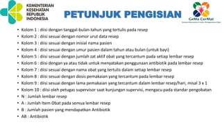 • Kolom 1 : diisi dengan tanggal-bulan-tahun yang tertulis pada resep
• Kolom 2 : diisi sesuai dengan nomor urut data resep
• Kolom 3 : diisi sesuai dengan inisial nama pasien
• Kolom 4 : diisi sesuai dengan umur pasien dalam tahun atau bulan (untuk bayi)
• Kolom 5 : diisi sesuai dengan jumlah zat aktif obat yang tercantum pada setiap lembar resep
• Kolom 6 : diisi dengan ya atau tidak untuk menyatakan penggunaan antibiotik pada lembar resep
• Kolom 7 : diisi sesuai dengan nama obat yang tertulis dalam setiap lembar resep
• Kolom 8 : diisi sesuai dengan dosis pemakaian yang tercantum pada lembar resep
• Kolom 9 : diisi sesuai dengan lama pemakaian yang tercantum dalam lembar resep/hari, misal 3 x 1
• Kolom 10 : diisi oleh petugas supervisor saat kunjungan supervisi, mengacu pada standar pengobatan
• N : Jumlah lembar resep
• A : Jumlah Item Obat pada semua lembar resep
• B : Jumlah pasien yang mendapatkan Antibiotik
• AB : Antibiotik
PETUNJUK PENGISIAN
 
