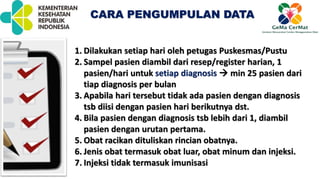CARA PENGUMPULAN DATA
1. Dilakukan setiap hari oleh petugas Puskesmas/Pustu
2. Sampel pasien diambil dari resep/register harian, 1
pasien/hari untuk setiap diagnosis  min 25 pasien dari
tiap diagnosis per bulan
3. Apabila hari tersebut tidak ada pasien dengan diagnosis
tsb diisi dengan pasien hari berikutnya dst.
4. Bila pasien dengan diagnosis tsb lebih dari 1, diambil
pasien dengan urutan pertama.
5. Obat racikan dituliskan rincian obatnya.
6. Jenis obat termasuk obat luar, obat minum dan injeksi.
7. Injeksi tidak termasuk imunisasi
 