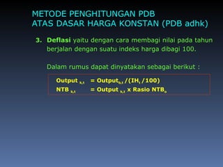 METODE PENGHITUNGAN PDB
ATAS DASAR HARGA KONSTAN (PDB adhk)
3. Deflasi yaitu dengan cara membagi nilai pada tahun
berjalan dengan suatu indeks harga dibagi 100.
Dalam rumus dapat dinyatakan sebagai berikut :
Output k,t = Outputb,t /(IHt /100)
NTB k,t = Output k,t x Rasio NTBo
 