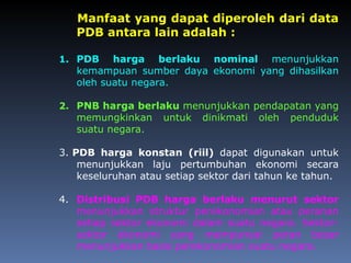 Manfaat yang dapat diperoleh dari data
PDB antara lain adalah :
1. PDB harga berlaku nominal menunjukkan
kemampuan sumber daya ekonomi yang dihasilkan
oleh suatu negara.
2. PNB harga berlaku menunjukkan pendapatan yang
memungkinkan untuk dinikmati oleh penduduk
suatu negara.
3. PDB harga konstan (riil) dapat digunakan untuk
menunjukkan laju pertumbuhan ekonomi secara
keseluruhan atau setiap sektor dari tahun ke tahun.
4. Distribusi PDB harga berlaku menurut sektor
menunjukkan struktur perekonomian atau peranan
setiap sektor ekonomi dalam suatu negara. Sektor-
sektor ekonomi yang mempunyai peran besar
menunjukkan basis perekonomian suatu negara.
 