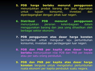 5. PDB harga berlaku menurut penggunaan
menunjukkan produk barang dan jasa digunakan
untuk tujuan konsumsi, investasi dan
diperdagangkan dengan pihak luar negeri.
6. Distribusi PDB menurut penggunaan
menunjukkan peranan kelembagaan dalam
menggunakan barang dan jasa yang dihasilkan oleh
berbagai sektor ekonomi.
7. PDB penggunaan atas dasar harga konstan
bermanfaat untuk mengukur laju pertumbuhan
konsumsi, investasi dan perdagangan luar negeri.
8. PDB dan PNB per kapita atas dasar harga
berlaku menunjukkan nilai PDB dan PNB per kepala
atau per satu orang penduduk.
9. PDB dan PNB per kapita atas dasar harga
konstan berguna untuk mengetahui pertumbuhan
nyata ekonomi per kapita penduduk suatu negara.
 