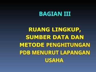 BAGIAN III
RUANG LINGKUP,
SUMBER DATA DAN
METODE PENGHITUNGAN
PDB MENURUT LAPANGAN
USAHA
 