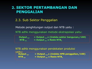 2. SEKTOR PERTAMBANGAN DAN
PENGGALIAN
2.3. Sub Sektor Penggalian
NTB adhb menggunakan pendekatan produksi
yaitu:
NTB adhk menggunakan metode ekstrapolasi yaitu:
Metode penghitungan output dan NTB yaitu :
Output k,t = Output k,o x (Indeks sektor bangunant/100)
NTB k,t = Output k,t x Rasio NTBo
Output b,t = Output k,o x (Indeks HPB penggaliant/100)
NTB b,t = Output b,t x Rasio NTBo
 