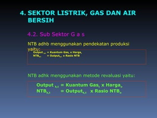 4. SEKTOR LISTRIK, GAS DAN AIR
BERSIH
4.2. Sub Sektor G a s
NTB adhb menggunakan pendekatan produksi
yaitu:
NTB adhk menggunakan metode revaluasi yaitu:
Output b,t = Kuantum Gast x Hargat
NTBb,t = Outputb,t x Rasio NTB
Output k,t = Kuantum Gast x Hargao
NTBk,t = Outputk,t x Rasio NTBo
 