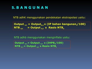 5. B A N G U N A N
NTB adhK menggunakan pendekatan ekstrapolasi yaitu:
NTB adhb menggunakan menginflate yaitu:
Output k,t = Outputk,o x (IP bahan bangunant/100)
NTB k,t = Output k,t x Rasio NTBo
Output b,t = Output k,t x (IHPBt/100)
NTB b,t = Output b,t x Rasio NTBt
 