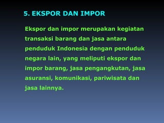5. EKSPOR DAN IMPOR
Ekspor dan impor merupakan kegiatan
transaksi barang dan jasa antara
penduduk Indonesia dengan penduduk
negara lain, yang meliputi ekspor dan
impor barang, jasa pengangkutan, jasa
asuransi, komunikasi, pariwisata dan
jasa lainnya.
 