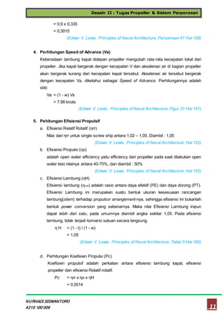 Desain II : Tugas Propeller & Sistem Perporosan
11
NURHADI SISWANTORO
4210 100 006
= 0,9 x 0,335
= 0,3015
(Edwar V. Lewis. Principles of Naval Architecture. Persamaan 47 Hal 159)
4. Perhitungan Speed of Advance (Va)
Keberadaan lambung kapal didepan propeller mengubah rata-rata kecepatan lokal dari
propeller. Jika kapal bergerak dengan kecepatan V dan akselerasi air di bagian propeller
akan bergerak kurang dari kecepatan kapal tersebut. Akselerasi air tersebut bergerak
dengan kecepatan Va, diketahui sebagai Speed of Advance. Perhitungannya adalah
sbb:
Va = (1 - w) Vs
= 7,98 knots
(Edwar V. Lewis. Principles of Naval Architecture. Figur 21 Hal 161)
5. Pehitungan Efisiensi Propulsif
a. Efisiensi Relatif Rotatif (ηrr)
Nilai dari ηrr untuk single screw ship antara 1,02 – 1,05. Diambil : 1,05
(Edwar V. Lewis. Principles of Naval Architecture. Hal 152)
b. Efisiensi Propulsi (ηo)
adalah open water efficiency yaitu efficiency dari propeller pada saat dilakukan open
water test.nilainya antara 40-70%, dan diambil : 50%
(Edwar V. Lewis. Principles of Naval Architecture. Hal 152)
c. Efisiensi Lambung (ηH)
Efisiensi lambung (ηhull) adalah rasio antara daya efektif (PE) dan daya dorong (PT).
Efisiensi Lambung ini merupakan suatu bentuk ukuran kesesuaian rancangan
lambung(stern) terhadap propulsor arrangement-nya, sehingga efisiensi ini bukanlah
bentuk power conversion yang sebenarnya. Maka nilai Efisiensi Lambung inipun
dapat lebih dari satu, pada umumnya diambil angka sekitar 1,05. Pada efisiensi
lambung, tidak terjadi konversi satuan secara langsung.
η H = (1 - t) / (1 - w)
= 1,05
(Edwar V. Lewis. Principles of Naval Architecture. Tabel 5 Hal 160)
d. Perhitungan Koefisien Propulsi (Pc)
Koefisien propulsif adalah perkalian antara efisiensi lambung kapal, efisiensi
propeller dan efisiensi Relatif-rotatif.
Pc = ηrr x ηo x ηH
= 0,5514
 