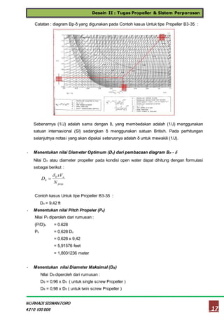 Desain II : Tugas Propeller & Sistem Perporosan
17
NURHADI SISWANTORO
4210 100 006
Catatan : diagram Bp-δ yang digunakan pada Contoh kasus Untuk tipe Propeller B3-35 :
Sebenarnya (1/J) adalah sama dengan δ, yang membedakan adalah (1/J) menggunakan
satuan internasional (SI) sedangkan δ menggunakan satuan British. Pada perhitungan
selanjutnya notasi yang akan dipakai seterusnya adalah δ untuk mewakili (1/J).
- Menentukan nilai Diameter Optimum (D0) dari pembacaan diagram BP - 
Nilai Do atau diameter propeller pada kondisi open water dapat dihitung dengan formulasi
sebagai berikut :
Contoh kasus Untuk tipe Propeller B3-35 :
Do = 9,42 ft
- Menentukan nilai Pitch Propeler (P0)
Nilai P0 diperoleh dari rumusan :
(P/D)o = 0.628
Po = 0.628 Do
= 0.628 x 9,42
= 5,91576 feet
= 1,8031236 meter
- Menentukan nilai Diameter Maksimal (DB)
Nilai DB diperoleh dari rumusan :
DB = 0,96 x D0 ( untuk single screw Propeller )
DB = 0,98 x D0 ( untuk twin screw Propeller )
prop
a
N
xV
D 0
0


 