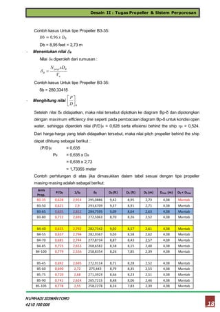 Desain II : Tugas Propeller & Sistem Perporosan
18
NURHADI SISWANTORO
4210 100 006
Contoh kasus Untuk tipe Propeller B3-35:
𝐷𝑏 = 0,96 𝑥 𝐷0
Db = 8,95 feet = 2,73 m
- Menentukan nilai B
Nilai B diperoleh dari rumusan :
a
Bprop
B
V
xDN

Contoh kasus Untuk tipe Propeller B3-35:
δb = 280,33418
- Menghitung nilai
BD
P




Setelah nilai δB didapatkan, maka nilai tersebut diplotkan ke diagram Bp-δ dan dipotongkan
dengan maximum efficiency line seperti pada pembacaan diagram Bp-δ untuk kondisi open
water, sehingga diperoleh nilai (P/D)B = 0,628 serta efisiensi behind the ship B = 0,524.
Dari harga-harga yang telah didapatkan tersebut, maka nilai pitch propeller behind the ship
dapat dihitung sebagai berikut :
(P/D)B = 0,635
PB = 0,635 x DB
= 0,635 x 2,73
= 1,73355 meter
Contoh perhitungan di atas jika dimasukkan dalam tabel sesuai dengan tipe propeller
masing-masing adalah sebagai berikut:
Jenis
Prop.
P/D0 1/J0 δ0 D0 (ft) Db (ft) Db (m) Dmax (m) Db < Dmax
B3-35 0,628 2,914 295,0886 9,42 8,95 2,73 4,38 Mantab
B3-50 0,621 2,9 293,6709 9,37 8,91 2,71 4,38 Mantab
B3-65 0,635 2,812 284,7595 9,09 8,64 2,63 4,38 Mantab
B3-80 0,722 2,691 272,5063 8,70 8,26 2,52 4,38 Mantab
B4-40 0,655 2,792 282,7342 9,02 8,57 2,61 4,38 Mantab
B4-55 0,657 2,794 282,9367 9,03 8,58 2,62 4,38 Mantab
B4-70 0,681 2,744 277,8734 8,87 8,43 2,57 4,38 Mantab
B4-85 0,725 2,653 268,6582 8,58 8,15 2,48 4,38 Mantab
B4-100 0,779 2,556 258,8354 8,26 7,85 2,39 4,38 Mantab
B5-45 0,692 2,695 272,9114 8,71 8,28 2,52 4,38 Mantab
B5-60 0,690 2,72 275,443 8,79 8,35 2,55 4,38 Mantab
B5-75 0,720 2,68 271,3924 8,66 8,23 2,51 4,38 Mantab
B5-90 0,741 2,624 265,7215 8,48 8,06 2,46 4,38 Mantab
B5-105 0,778 2,55 258,2278 8,24 7,83 2,39 4,38 Mantab
 