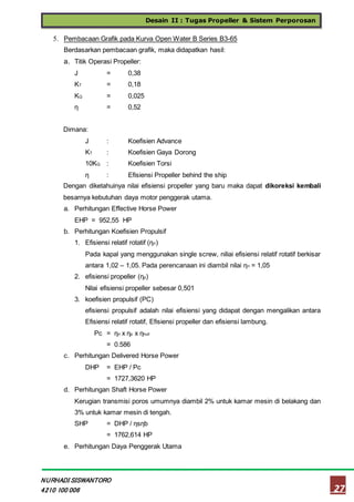 Desain II : Tugas Propeller & Sistem Perporosan
27
NURHADI SISWANTORO
4210 100 006
5. Pembacaan Grafik pada Kurva Open Water B Series B3-65
Berdasarkan pembacaan grafik, maka didapatkan hasil:
a. Titik Operasi Propeller:
J = 0,38
KT = 0,18
KQ = 0,025
η = 0,52
Dimana:
J : Koefisien Advance
KT : Koefisien Gaya Dorong
10KQ : Koefisien Torsi
η : Efisiensi Propeller behind the ship
Dengan diketahuinya nilai efisiensi propeller yang baru maka dapat dikoreksi kembali
besarnya kebutuhan daya motor penggerak utama.
a. Perhitungan Effective Horse Power
EHP = 952,55 HP
b. Perhitungan Koefisien Propulsif
1. Efisiensi relatif rotatif (ηrr)
Pada kapal yang menggunakan single screw, niliai efisiensi relatif rotatif berkisar
antara 1,02 – 1,05. Pada perencanaan ini diambil nilai ηrr = 1,05
2. efisiensi propeller (ηp)
Nilai efisiensi propeller sebesar 0,501
3. koefisien propulsif (PC)
efisiensi propulsif adalah nilai efisiensi yang didapat dengan mengalikan antara
Efisiensi relatif rotatif, Efisiensi propeller dan efisiensi lambung.
Pc = ηrr x ηp x ηhull
= 0.586
c. Perhitungan Delivered Horse Power
DHP = EHP / Pc
= 1727,3620 HP
d. Perhitungan Shaft Horse Power
Kerugian transmisi poros umumnya diambil 2% untuk kamar mesin di belakang dan
3% untuk kamar mesin di tengah.
SHP = DHP / ηsηb
= 1762,614 HP
e. Perhitungan Daya Penggerak Utama
 