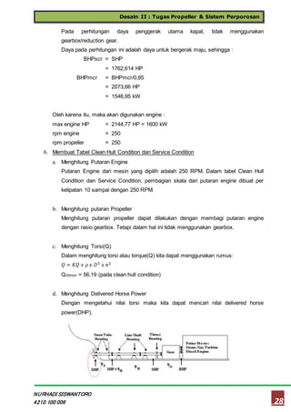 Desain II : Tugas Propeller & Sistem Perporosan
28
NURHADI SISWANTORO
4210 100 006
Pada perhitungan daya penggerak utama kapal, tidak menggunakan
gearbox/reduction gear.
Daya pada perhitungan ini adalah daya untuk bergerak maju, sehingga :
BHPscr = SHP
= 1762,614 HP
BHPmcr = BHPmcr/0,85
= 2073,66 HP
= 1546,95 kW
Oleh karena itu, maka akan digunakan engine :
max engine HP = 2144,77 HP = 1600 kW
rpm engine = 250
rpm propeller = 250
6. Membuat Tabel Clean Hull Condition dan Service Condition
a. Menghitung Putaran Engine
Putaran Engine dari mesin yang dipilih adalah 250 RPM. Dalam tabel Clean Hull
Condition dan Service Condition, pembagian skala dari putaran engine dibuat per
kelipatan 10 sampai dengan 250 RPM.
b. Menghitung putaran Propeller
Menghitung putaran propeller dapat dilakukan dengan membagi putaran engine
dengan rasio gearbox. Tetapi dalam hal ini tidak menggunakan gearbox.
c. Menghitung Torsi(Q)
Dalam menghitung torsi atau torque(Q) kita dapat menggunakan rumus:
𝑄 = 𝐾𝑄 𝑥 𝜌 𝑥 𝐷5 𝑥 𝑛2
Q250rpm = 56,19 (pada clean hull condition)
d. Menghitung Delivered Horse Power
Dengan mengetahui nilai torsi maka kita dapat mencari nilai delivered horse
power(DHP).
 