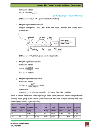 Desain II : Tugas Propeller & Sistem Perporosan
29
NURHADI SISWANTORO
4210 100 006
Rumusnya adalah:
𝐷𝐻𝑃 = 2𝜋 𝑥 𝑄 𝑥 𝑛 𝑝𝑟𝑜𝑝𝑒𝑙𝑙 𝑒 𝑟
(S.W.Adjie, Engine Propeller Matching)
DHP250RPM= 1470,24 kW...(pada Clean hull condition)
e. Menghitung Brake Horse Power
Dengan mengetahui nilai DHP maka kita dapat mencari nilai Brake horse
power(BHP).
Rumusnya adalah:
𝐵𝐻𝑃 =
𝐷𝐻𝑃
0,98 𝑥 0,98 𝑥 0,85
(S.W.Adjie, Engine Propeller Matching)
BHP250RPM= 1500,24 kW...(pada kondisi Clean hull)
f. Menghitung Persentase RPM
Rumusnya adalah:
%𝑅𝑃𝑀 =
𝑛 𝑒𝑛𝑔𝑖𝑛𝑒
𝑁 𝑒𝑛𝑔𝑖𝑛𝑒
𝑥 100%
%246,07rpm = 98,43 %
g. Menghitung Persentase Power
Rumusnya adalah:
%𝑃𝑜𝑤𝑒𝑟 =
𝐵𝐻𝑃
𝑃𝑜𝑤𝑒𝑟 𝐸𝑛𝑔𝑖𝑛𝑒
𝑥 100%
Contoh soal:
%𝑝𝑜𝑤𝑒𝑟10 𝑟𝑝𝑚 = 0,01 %246,07rpm= 89,41 %...(pada Clean Hull condition)
Tabel di bawah merupakan perhitungan daya mesin pada putaranan tertentu dengan kondisi
lambung kapal yang masih bersih (clean hull) tidak ada karat maupun binatang laut yang
menempel pada lambung kapal(fouling).
n-
engine
n-
propeller
n-
propeller Q DHP SHP BHPSCR RPM BHPSCR
(rpm) (rpm) (rps) (KW) (KW) (KW) (%) (%)
0 0 0.00 0 0.00 0.00 0.00 0.00 0.00
10 10 0.17 0.20 0.21 0.22 0.22 4.00 0.01
 