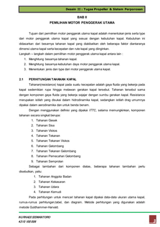 Desain II : Tugas Propeller & Sistem Perporosan
3
NURHADI SISWANTORO
4210 100 006
BAB II
PEMILIHAN MOTOR PENGGERAK UTAMA
Tujuan dari pemilihan motor penggerak utama kapal adalah menentukan jenis serta type
dari motor penggerak utama kapal yang sesuai dengan kebutuhan kapal. Kebutuhan ini
didasarkan dari besarnya tahanan kapal yang diakibatkan oleh beberapa faktor diantaranya
dimensi utama kapal serta kecepatan dan rute kapal yang diinginkan.
Langkah – langkah dalam pemilihan motor penggerak utama kapal antara lain :
1. Menghitung besarnya tahanan kapal.
2. Menghitung besarnya kebutuhan daya motor penggerak utama kapal.
3. Menentukan jenis dan type dari motor penggerak utama kapal.
2.1 PERHITUNGAN TAHANAN KAPAL
Tahanan(resistance) kapal pada suatu kecepatan adalah gaya fluida yang bekerja pada
kapal sedemikian rupa hingga melawan gerakan kapal tersebut. Tahanan tersebut sama
dengan komponen gaya fluida yang bekerja sejajar dengan sumbu gerakan kapal. Resistance
merupakan istilah yang disukai dalam hidrodinamika kapal, sedangkan istilah drag umumnya
dipakai dalam aerodinamika dan untuk benda benam.
Dengan menggunakan definisi yang dipakai ITTC, selama memungkinkan, komponen
tahanan secara singkat berupa:
1. Tahanan Gesek
2. Tahanan Sisa
3. Tahanan Viskos
4. Tahanan Tekanan
5. Tahanan Tekanan Viskos
6. Tahanan Gelombang
7. Tahanan Tekanan Gelombang
8. Tahanan Pemecahan Gelombang
9. Tahanan Semprotan
Sebagai tambahan dari komponen diatas, beberapa tahanan tambahan perlu
disebutkan, yaitu:
1. Tahanan Anggota Badan
2. Tahanan Kekasaran
3. Tahanan Udara
4. Tahanan Kemudi
Pada perhitungan untuk mencari tahanan kapal dipakai data-data ukuran utama kapal,
rumus-rumus perhitungan,tabel, dan diagram. Metode perhitungan yang digunakan adalah
metode Guldhammer-Harvald.
 