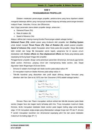 Desain II : Tugas Propeller & Sistem Perporosan
33
NURHADI SISWANTORO
4210 100 006
BAB V
PENGGAMBARAN PROPELLER
Didalam melakukan perancangan propeller, pertama-tama yang harus dipahami adalah
mengenai beberapa definisi yang mempunyai korelasi langsung terhadap perancangan tersebut
meliputi Power, Velocities, Forces, dan Efficiencies.
Ada 3 (tiga) parameter utama dalam propeller design, antara lain :
a. Delivered Power (Pd)
b. Rate of rotation (N)
c. Speed of Advance (Va)
Adapun definisi dari masing-masing Kondisi Perancangan adalah sebagai berikut :
Delivered Power (Pd), adalah power yang di-absorb oleh propeller dari Shafting System
untuk diubah menjadi Thrust Power (Pt). Rate of Rotation (N), adalah putaran propeller.
Speed of Advance (Va), adalah Kecepatan aliran fluida pada disk propeller. Harga Va adalah
lebih rendah dari harga Vs (kecepatan servis kapal), yangmana hal ini secara umum
disebabkan oleh friction effects dan flow displacement effects dari fluida yang bekerja pada
sepanjang lambung kapal hingga disk propeller.
Penggambaran propeller design serta penentuan parameter dimensinya, termasuk juga bentuk
blade section; thickness; panjang chord dari masingmasing blade section, dsb. Dapat
digunakan tabel Wageningen B-Screw Series.
- Dimana Cr adalah chord length dari blade section pada setipa radius r/R
- Sr merupakan maximum blades thicknes pada setiap radius r/r.
- Titik-titik koordinat yang dibutuhkan oleh profil dapat dihitung dengan formulasi yang
diberikan oleh Van Gent et al (1973) dan Van Oossanen (1974) adalah sebagai berikut :
Dimana Yface dan Yback merupakan vertical ordinat dari titik-titik tersebut pada blade
section (bagian face dan bagian back) terhadap pitch line. Tmax merupakan maximum blade
thicknes, tte:tle merupakan ketebalan blade section pada bagian trailing edge serta leading
edge. V1;V2 merupakan angka-angka yang ditabulasikan sebagai fungsi dari r/R dan P, dimana
P sendiri merupakan koordinat non dimensional sepanjang pitch line dari posisi ketebalan
maksimum ke trailing edge (P=-1)
 