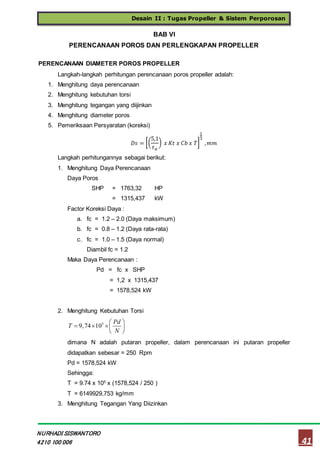 Desain II : Tugas Propeller & Sistem Perporosan
41
NURHADI SISWANTORO
4210 100 006
BAB VI
PERENCANAAN POROS DAN PERLENGKAPAN PROPELLER
PERENCANAAN DIAMETER POROS PROPELLER
Langkah-langkah perhitungan perencanaan poros propeller adalah:
1. Menghitung daya perencanaan
2. Menghitung kebutuhan torsi
3. Menghitung tegangan yang diijinkan
4. Menghitung diameter poros
5. Pemeriksaan Persyaratan (koreksi)
𝐷𝑠 = [(
5,1
𝜏 𝑎
) 𝑥 𝐾𝑡 𝑥 𝐶𝑏 𝑥 𝑇]
1
3
, 𝑚𝑚
Langkah perhitungannya sebagai berikut:
1. Menghitung Daya Perencanaan
Daya Poros
SHP = 1763,32 HP
= 1315,437 kW
Factor Koreksi Daya :
a. fc = 1.2 – 2.0 (Daya maksimum)
b. fc = 0.8 – 1.2 (Daya rata-rata)
c. fc = 1.0 – 1.5 (Daya normal)
Diambil fc = 1.2
Maka Daya Perencanaan :
Pd = fc x SHP
= 1,2 x 1315,437
= 1578,524 kW
2. Menghitung Kebutuhan Torsi
5
9,74 10
Pd
T
N
 
   
 
dimana N adalah putaran propeller, dalam perencanaan ini putaran propeller
didapatkan sebesar = 250 Rpm
Pd = 1578,524 kW
Sehingga:
T = 9.74 x 105
x (1578,524 / 250 )
T = 6149929,753 kg/mm
3. Menghitung Tegangan Yang Diizinkan
 