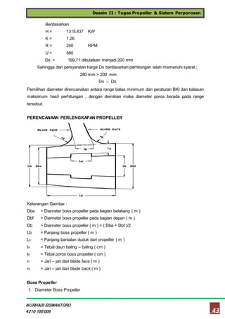 Desain II : Tugas Propeller & Sistem Perporosan
43
NURHADI SISWANTORO
4210 100 006
Berdasarkan
H = 1315,437 KW
K = 1,26
R = 250 RPM
U = 580
Ds’ = 199,71 dibulatkan menjadi 200 mm
Sehingga dari persyaratan harga Ds berdasarkan perhitungan telah memenuhi syarat ;
280 mm > 200 mm
Ds  Ds’
Pemilihan diameter direncanakan antara range batas minimum dari peraturan BKI dan batasan
maksimum hasil perhitungan , dengan demikian maka diameter poros berada pada range
tersebut.
PERENCANAAN PERLENGKAPAN PROPELLER
Keterangan Gambar :
Dba = Diameter boss propeller pada bagian belakang ( m )
Dbf = Diameter boss propeller pada bagian depan ( m )
Db = Diameter boss propeller ( m ) = ( Dba + Dbf )/2
Lb = Panjang boss propeller ( m )
LD = Panjang bantalan duduk dari propeller ( m )
tR = Tebal daun baling – baling ( cm )
tB = Tebal poros boss propeller ( cm )
rF = Jari – jari dari blade face ( m )
rB = Jari – jari dari blade back ( m )
Boss Propeller
1. Diameter Boss Propeller
 