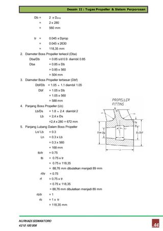 Desain II : Tugas Propeller & Sistem Perporosan
44
NURHADI SISWANTORO
4210 100 006
Db = 2 x Dprop
= 2 x 280
= 560 mm
tr = 0.045 x Dprop
= 0.045 x 2630
= 118,35 mm
2. Diameter Boss Propeller terkecil (Dba)
Dba/Db = 0.85 s/d 0.9 diambil 0.85
Dba = 0.85 x Db
= 0.85 x 560
= 504 mm
3. Diameter Boss Propeller terbesar (Dbf)
Dbf/Db = 1.05  1.1 diambil 1.05
Dbf = 1.05 x Db
= 1.05 x 560
= 588 mm
4. Panjang Boss Propeller (Lb)
Lb/Ds = 1.8  2.4 diambil 2
Lb = 2,4 x Ds
=2,4 x 280 = 672 mm
5. Panjang Lubang Dalam Boss Propeller
Ln/ Lb = 0.3
Ln = 0.3 x Lb
= 0.3 x 560
= 168 mm
tb/tr = 0.75
tb = 0.75 x tr
= 0.75 x 118,35
= 88,76 mm dibulatkan menjadi 89 mm
rf/tr = 0.75
rf = 0.75 x tr
= 0.75 x 118,35
= 88,76 mm dibulatkan menjadi 89 mm
rb/tr = 1
rb = 1 x tr
= 118,35 mm
 