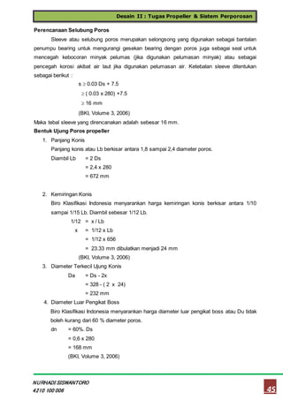 Desain II : Tugas Propeller & Sistem Perporosan
45
NURHADI SISWANTORO
4210 100 006
Perencanaan Selubung Poros
Sleeve atau selubung poros merupakan selongsong yang digunakan sebagai bantalan
penumpu bearing untuk mengurangi gesekan bearing dengan poros juga sebagai seal untuk
mencegah kebocoran minyak pelumas (jika digunakan pelumasan minyak) atau sebagai
pencegah korosi akibat air laut jika digunakan pelumasan air. Ketebalan sleeve ditentukan
sebagai berikut :
s  0.03 Ds + 7.5
 ( 0.03 x 280) +7.5
 16 mm
(BKI, Volume 3, 2006)
Maka tebal sleeve yang direncanakan adalah sebesar 16 mm.
Bentuk Ujung Poros propeller
1. Panjang Konis
Panjang konis atau Lb berkisar antara 1,8 sampai 2,4 diameter poros.
Diambil Lb = 2 Ds
= 2,4 x 280
= 672 mm
2. Kemiringan Konis
Biro Klasifikasi Indonesia menyarankan harga kemiringan konis berkisar antara 1/10
sampai 1/15 Lb. Diambil sebesar 1/12 Lb.
1/12 = x / Lb
x = 1/12 x Lb
= 1/12 x 656
= 23.33 mm dibulatkan menjadi 24 mm
(BKI, Volume 3, 2006)
3. Diameter Terkecil Ujung Konis
Da = Ds - 2x
= 328 - ( 2 x 24)
= 232 mm
4. Diameter Luar Pengikat Boss
Biro Klasifikasi Indonesia menyarankan harga diameter luar pengikat boss atau Du tidak
boleh kurang dari 60 % diameter poros.
dn = 60%. Ds
= 0,6 x 280
= 168 mm
(BKI, Volume 3, 2006)
 