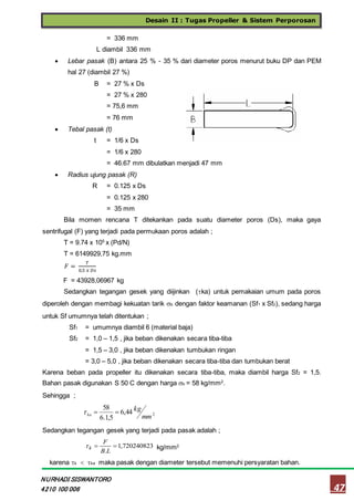 Desain II : Tugas Propeller & Sistem Perporosan
47
NURHADI SISWANTORO
4210 100 006
= 336 mm
L diambil 336 mm
 Lebar pasak (B) antara 25 % - 35 % dari diameter poros menurut buku DP dan PEM
hal 27 (diambil 27 %)
B = 27 % x Ds
= 27 % x 280
= 75,6 mm
= 76 mm
 Tebal pasak (t)
t = 1/6 x Ds
= 1/6 x 280
= 46.67 mm dibulatkan menjadi 47 mm
 Radius ujung pasak (R)
R = 0.125 x Ds
= 0.125 x 280
= 35 mm
Bila momen rencana T ditekankan pada suatu diameter poros (Ds), maka gaya
sentrifugal (F) yang terjadi pada permukaan poros adalah ;
T = 9.74 x 105
x (Pd/N)
T = 6149929,75 kg.mm
𝐹 =
𝑇
0,5 𝑥 𝐷𝑠
F = 43928,06967 kg
Sedangkan tegangan gesek yang diijinkan (ka) untuk pemakaian umum pada poros
diperoleh dengan membagi kekuatan tarik b dengan faktor keamanan (Sf1 x Sf2), sedang harga
untuk Sf umumnya telah ditentukan ;
Sf1 = umumnya diambil 6 (material baja)
Sf2 = 1,0 – 1,5 , jika beban dikenakan secara tiba-tiba
= 1,5 – 3,0 , jika beban dikenakan tumbukan ringan
= 3,0 – 5,0 , jika beban dikenakan secara tiba-tiba dan tumbukan berat
Karena beban pada propeller itu dikenakan secara tiba-tiba, maka diambil harga Sf2 = 1,5.
Bahan pasak digunakan S 50 C dengan harga b = 58 kg/mm2
.
Sehingga ;
244,6
5,1.6
58
mm
kg
ka 
Sedangkan tegangan gesek yang terjadi pada pasak adalah ;
720240823,1
.

LB
F
k kg/mm2
karena k  ka maka pasak dengan diameter tersebut memenuhi persyaratan bahan.
 