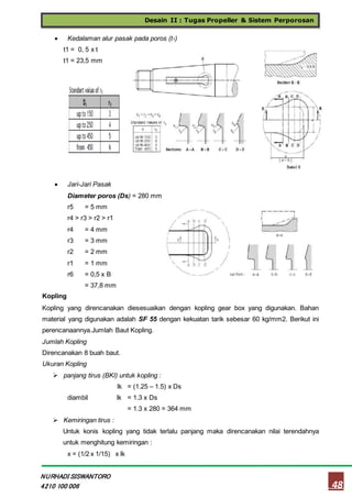 Desain II : Tugas Propeller & Sistem Perporosan
48
NURHADI SISWANTORO
4210 100 006
 Kedalaman alur pasak pada poros (t1)
t1 = 0, 5 x t
t1 = 23,5 mm
 Jari-Jari Pasak
Diameter poros (Ds) = 280 mm
r5 = 5 mm
r4 > r3 > r2 > r1
r4 = 4 mm
r3 = 3 mm
r2 = 2 mm
r1 = 1 mm
r6 = 0,5 x B
= 37,8 mm
Kopling
Kopling yang direncanakan diesesuaikan dengan kopling gear box yang digunakan. Bahan
material yang digunakan adalah SF 55 dengan kekuatan tarik sebesar 60 kg/mm2. Berikut ini
perencanaannya.Jumlah Baut Kopling.
Jumlah Kopling
Direncanakan 8 buah baut.
Ukuran Kopling
 panjang tirus (BKI) untuk kopling :
lk = (1.25 – 1.5) x Ds
diambil lk = 1.3 x Ds
= 1.3 x 280 = 364 mm
 Kemiringan tirus :
Untuk konis kopling yang tidak terlalu panjang maka direncanakan nilai terendahnya
untuk menghitung kemiringan :
x = (1/2 x 1/15) x lk
 