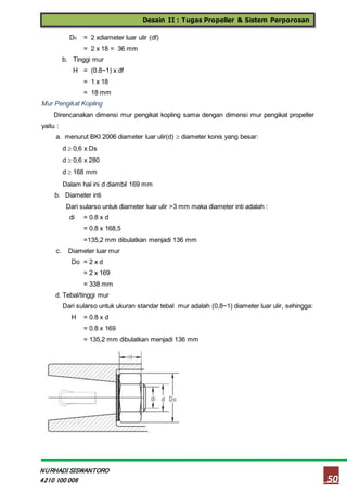 Desain II : Tugas Propeller & Sistem Perporosan
50
NURHADI SISWANTORO
4210 100 006
D0 = 2 xdiameter luar ulir (df)
= 2 x 18 = 36 mm
b. Tinggi mur
H = (0.8~1) x df
= 1 x 18
= 18 mm
Mur Pengikat Kopling
Direncanakan dimensi mur pengikat kopling sama dengan dimensi mur pengikat propeller
yaitu :
a. menurut BKI 2006 diameter luar ulir(d)  diameter konis yang besar:
d  0,6 x Ds
d  0,6 x 280
d  168 mm
Dalam hal ini d diambil 169 mm
b. Diameter inti
Dari sularso untuk diameter luar ulir >3 mm maka diameter inti adalah :
di = 0.8 x d
= 0.8 x 168,5
=135,2 mm dibulatkan menjadi 136 mm
c. Diameter luar mur
Do = 2 x d
= 2 x 169
= 338 mm
d. Tebal/tinggi mur
Dari sularso untuk ukuran standar tebal mur adalah (0,8~1) diameter luar ulir, sehingga:
H = 0.8 x d
= 0.8 x 169
= 135,2 mm dibulatkan menjadi 136 mm
 