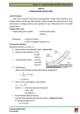 Desain II : Tugas Propeller & Sistem Perporosan
52
NURHADI SISWANTORO
4210 100 006
BAB VII
PERENCANAAN STERN TUBE
Jenis Pelumasan
Stern tube merupakan tabung poros yang digunakan sebagai media pelumasan poros
propeller dengan bearing juga dapat berfungsi sebagai penyekat jika terjadi kebocoran. Pada
perencanaan ini, sebagai pelumas poros digunakan air laut. Perencanaan stern tube adalah
sebagai berikut :
Panjang Stern Tube
Panjang tabung poros propeller = Diambil 5 jarak gading
= 3,4464 m
Tebal tabung = (Ds/20)+(0.75x25.4)
= 33,05 mm dibulatkan menjadi 36 mm
Perencanaan Bantalan
Berdasarkan dari BKI vol. III Sec. IV.
a. Bahan bantalan yang digunakan adalah : Lignum Vitae
b. Panjang bantalan belakang =2 x Ds
=2 x 280
= 560 mm
c. Panjang bantalan depan = 0.8 x Ds
= 0.8 x 280
= 224 mm
d. Tebal bantalan
Menurut BKI 2006 tebal bantalan efektif adalah sebagai berikut :
t = 16,30 mm
e. Jarak maximum yang diijinkan antara bantalan
Imax = k1 x Ds
Dimana , k1 = 300 (untuk pelumasan dengan air)
= 300 x √280
= 5019,960 mm
f. Rumah Bantalan (Bearing Bushing)
a. Bahan Bushing Bearing yang digunakan adalah : manganese bronze
b. Tebal Bushing Bearing ( tb )
tb = 0.18 x Ds
 