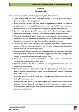 Desain II : Tugas Propeller & Sistem Perporosan
54
NURHADI SISWANTORO
4210 100 006
BAB VIII
KESIMPULAN
Dari perencanaan propeller dan sistem perporosannya dapat disimpulkan :
1. Jenis propeller yang digunakan disesuaikan dengan type kapal, konfigurasi sistem
transmisi dan jenis motor penggeraknya.
2. Dalam pemilihan propeller, hubungan antara badan kapal dan propeller (hull ship and
propeller interaction) harus diperhatikan dimana thrust yang dibutuhkan oleh kapal harus
sama dengan thrust yang dihasilkan oleh propeller agar diperoleh kecepatan dinas.
3. Semakin besar diameter propeller maka semakin besar effisiensinya, begitu juga jika
semakin besar ratio diskus (blade area ratio) effisiensi propeller akan meningkat pula.
4. Clearance antara boss propeller dengan stern post disesuaikan dengan panjang seal
(pelumasan air), jika menggunakan pelumasan air laut maka harus dipertimbangkan
berapakah panjang efektif sehingga diperoleh effisiensi propeller yang baik.
5. Terdapat dua jenis sistem pelumasan poros propeller (stern tube), yaitu pelumasan
dengan minyak dan pelumasan dengan air laut. Pemilihan jenis pelumasan disesuaikan
dengan kebutuhan dan pertimbangan teknis.
6. Pada pelumasan minyak, digunakan seal sebagai penyekat agar tidak terjadi kebocoran
dan pada sistem pelumasan air laut tidak menggunakan seal tetapi menggunakan
packing yang dipasang pada sekat belakang kamar mesin.
7. Diperlukan poros antara (intermediate shaft) untuk mempermudah
pemasangan/pelepasan dan perbaikan poros.
8. Konstruksi stern tube diusahakan sedemikian rupa sehingga dapat menahan stern tube
bearing agar tidak bergeser.
9. Material dari stern tube disesuaikan dengan tipe pelumasannya. Pada perencanaan
kopling, diameter dan jumlah baut kopling harus sesuai dengan diameter dan jumlah
baut dari flens gearbox.
10. Umumnya terdapat dua jenis kopling yang digunakan pada sistem perporosan yaitu
kopling flens kaku dan tempa.
11. Fungsi lubang pada bagian inti dari boss propeller adalah sebagai tempat penyimpanan
cadangan pelumas (grease) yang digunakan untuk melumasan permukaan poros
propeller dengan boss dan juga untuk menghindari terjadinya korosi akibat pengaruh air
laut untuk pemakaian lama.
 