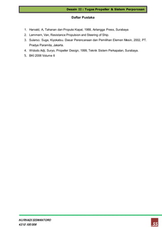 Desain II : Tugas Propeller & Sistem Perporosan
55
NURHADI SISWANTORO
4210 100 006
Daftar Pustaka
1. Harvald, A, Tahanan dan Propulsi Kapal, 1988, Airlangga Press, Surabaya
2. Lammern, Van, Resistance Propulsion and Steering of Ship.
3. Sularso. Suga, Kiyokatsu. Dasar Perencanaan dan Pemilihan Elemen Mesin, 2002, PT.
Pradya Paramita, Jakarta.
4. Widodo Adji, Suryo, Propeller Design, 1999, Teknik Sistem Perkapalan, Surabaya.
5. BKI 2006 Volume II
 