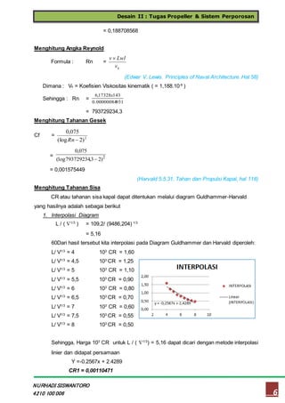 Desain II : Tugas Propeller & Sistem Perporosan
6
NURHADI SISWANTORO
4210 100 006
= 0,188708568
Menghitung Angka Reynold
Formula : Rn =
kv
Lwlv 
(Edwar V. Lewis. Principles of Naval Architecture. Hal 58)
Dimana : Vk = Koefisien Viskositas kinematik ( = 1,188.10-6
)
Sehingga : Rn =
9310.00000084
14317328,6 x
= 793729234,3
Menghitung Tahanan Gesek
Cf = 2
)2(log
075,0
Rn
= 2
)23,793729234(log
075,0

= 0,001575449
(Harvald 5.5.31, Tahan dan Propulsi Kapal, hal 118)
Menghitung Tahanan Sisa
CR atau tahanan sisa kapal dapat ditentukan melalui diagram Guldhammer-Harvald
yang hasilnya adalah sebagai berikut
1. Interpolasi Diagram
L / ( 1/3
) = 109,2/ (9486,204) 1/3
= 5,16
60Dari hasil tersebut kita interpolasi pada Diagram Guldhammer dan Harvald diperoleh:
L/ V1/3
= 4 103
CR = 1,60
L/ V1/3
= 4,5 103
CR = 1,25
L/ V1/3
= 5 103
CR = 1,10
L/ V1/3
= 5,5 103
CR = 0,90
L/ V1/3
= 6 103
CR = 0,80
L/ V1/3
= 6,5 103
CR = 0,70
L/ V1/3
= 7 103
CR = 0,60
L/ V1/3
= 7,5 103
CR = 0,55
L/ V1/3
= 8 103
CR = 0,50
Sehingga, Harga 103
CR untuk L / ( 1/3
) = 5,16 dapat dicari dengan metode interpolasi
linier dan didapat persamaan
Y =-0.2567x + 2.4289
CR1 = 0,00110471
 