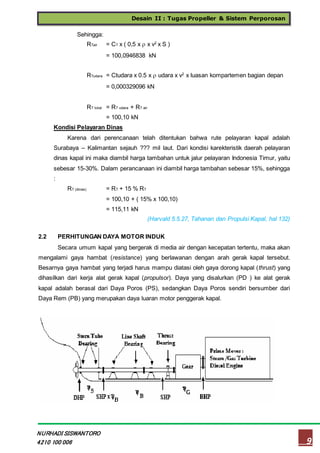 Desain II : Tugas Propeller & Sistem Perporosan
9
NURHADI SISWANTORO
4210 100 006
Sehingga:
RTair = CT x ( 0,5 x  x v2
x S )
= 100,0946838 kN
RTudara = Ctudara x 0.5 x  udara x v2
x luasan kompartemen bagian depan
= 0,000329096 kN
RT total = RT udara + RT air
= 100,10 kN
Kondisi Pelayaran Dinas
Karena dari perencanaan telah ditentukan bahwa rute pelayaran kapal adalah
Surabaya – Kalimantan sejauh ??? mil laut. Dari kondisi karekteristik daerah pelayaran
dinas kapal ini maka diambil harga tambahan untuk jalur pelayaran Indonesia Timur, yaitu
sebesar 15-30%. Dalam perancanaan ini diambil harga tambahan sebesar 15%, sehingga
:
RT (dinas) = RT + 15 % RT
= 100,10 + ( 15% x 100,10)
= 115,11 kN
(Harvald 5.5.27, Tahanan dan Propulsi Kapal, hal 132)
2.2 PERHITUNGAN DAYA MOTOR INDUK
Secara umum kapal yang bergerak di media air dengan kecepatan tertentu, maka akan
mengalami gaya hambat (resistance) yang berlawanan dengan arah gerak kapal tersebut.
Besarnya gaya hambat yang terjadi harus mampu diatasi oleh gaya dorong kapal (thrust) yang
dihasilkan dari kerja alat gerak kapal (propulsor). Daya yang disalurkan (PD ) ke alat gerak
kapal adalah berasal dari Daya Poros (PS), sedangkan Daya Poros sendiri bersumber dari
Daya Rem (PB) yang merupakan daya luaran motor penggerak kapal.
 