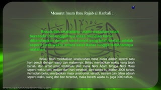 Beliau telah meletakkan keseluruhan masa dunia adalah seperti satu
hari penuh dengan siang dan malamnya. Beliau menjadikan waktu yang telah
berlalu dari umat-umat terdahulu dari masa Nabi Adam hingga Nabi Musa
seperti waktu satu malam dari hari tersebut, dan waktu itu adalah 3000 tahun.
Kemudian beliau menjadikan masa umat-umat yahudi, nasrani dan Islam adalah
seperti waktu siang dari hari tersebut, maka berarti waktu itu juga 3000 tahun.
Menurut Imam Ibnu Rajab al Hanbali :
 